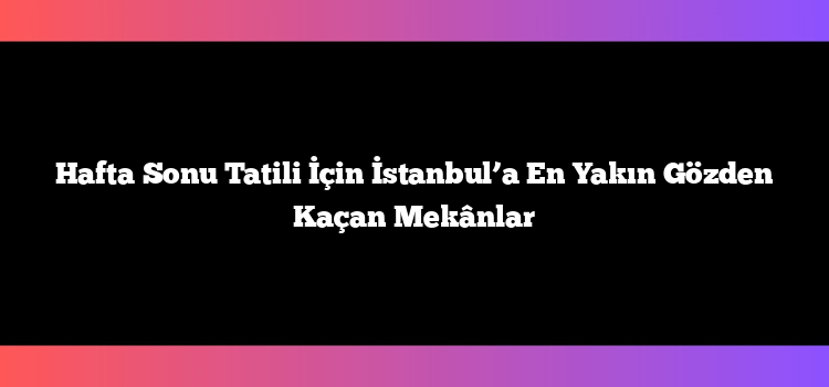 Hafta Sonu Tatili İçin İstanbul’a En Yakın Gözden Kaçan Mekânlar