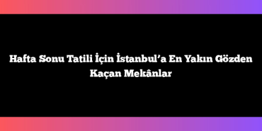 Hafta Sonu Tatili İçin İstanbul’a En Yakın Gözden Kaçan Mekânlar