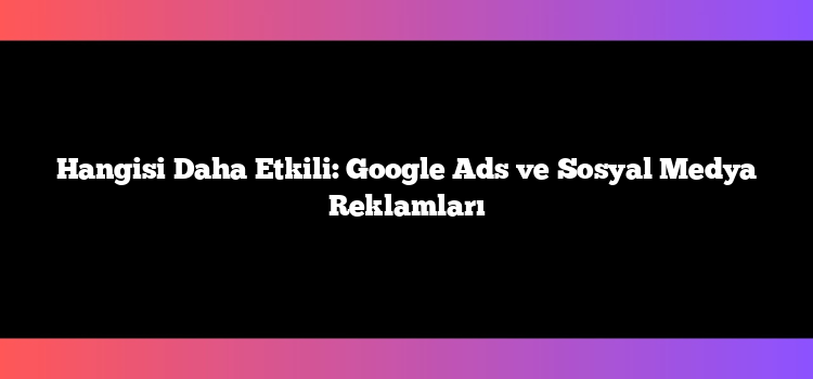 Hangisi Daha Etkili: Google Ads ve Sosyal Medya Reklamları