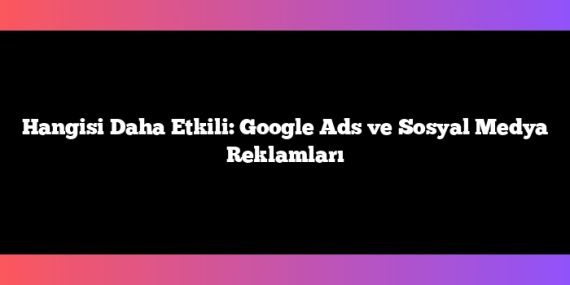 Hangisi Daha Etkili: Google Ads ve Sosyal Medya Reklamları
