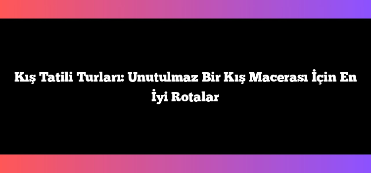Kış Tatili Turları: Unutulmaz Bir Kış Macerası İçin En İyi Rotalar