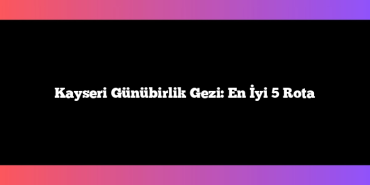 Kayseri Günübirlik Gezi: En İyi 5 Rota