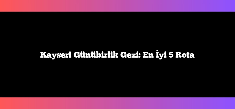 Kayseri Günübirlik Gezi: En İyi 5 Rota