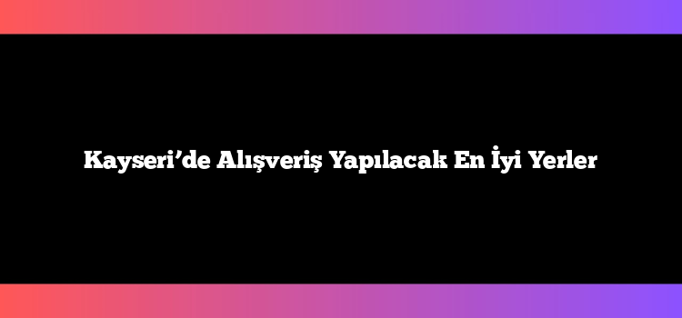 Kayseri’de Alışveriş Yapılacak En İyi Yerler