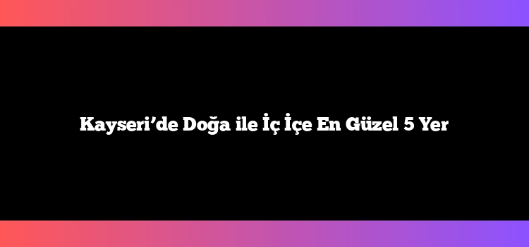 Kayseri’de Doğa ile İç İçe En Güzel 5 Yer