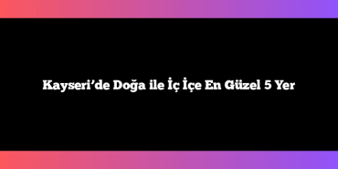 Kayseri’de Doğa ile İç İçe En Güzel 5 Yer