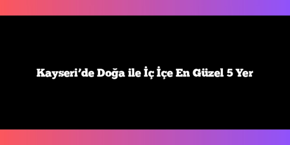 Kayseri’de Doğa ile İç İçe En Güzel 5 Yer