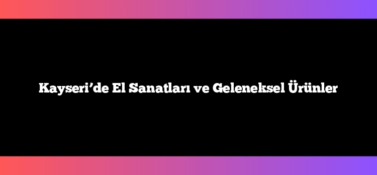 Kayseri’de El Sanatları ve Geleneksel Ürünler