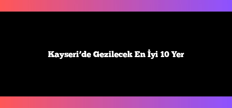 Kayseri’de Gezilecek En İyi 10 Yer