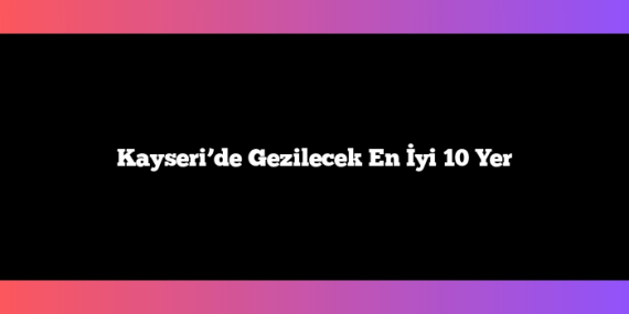 Kayseri’de Gezilecek En İyi 10 Yer