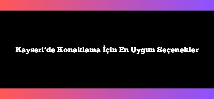Kayseri’de Konaklama İçin En Uygun Seçenekler