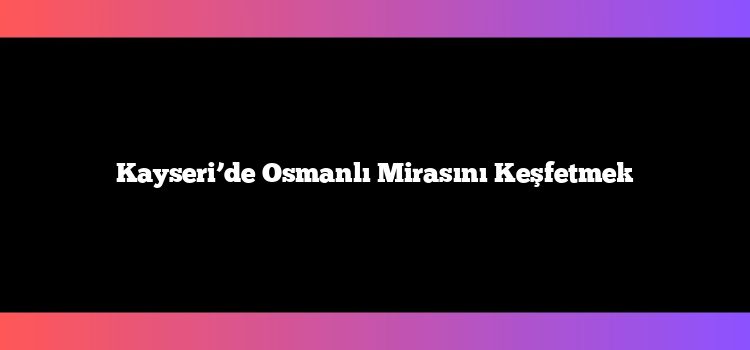 Kayseri’de Osmanlı Mirasını Keşfetmek