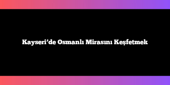 Kayseri’de Osmanlı Mirasını Keşfetmek