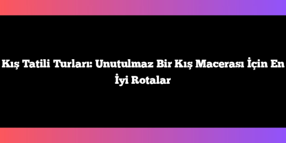 Kış Tatili Turları: Unutulmaz Bir Kış Macerası İçin En İyi Rotalar