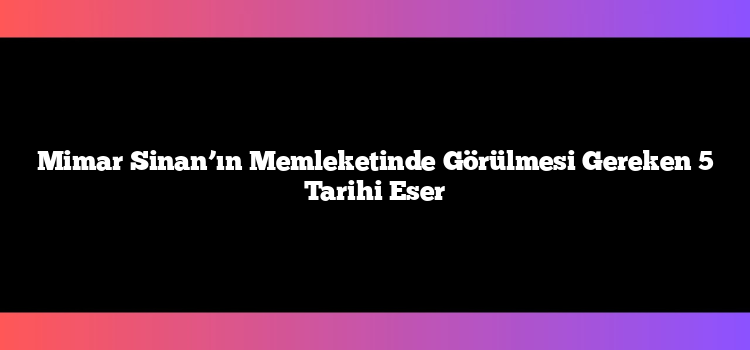 Mimar Sinan’ın Memleketinde Görülmesi Gereken 5 Tarihi Eser