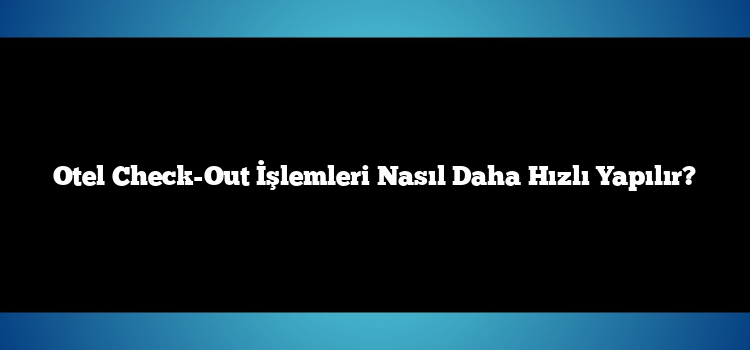 Otel Check-Out İşlemleri Nasıl Daha Hızlı Yapılır?