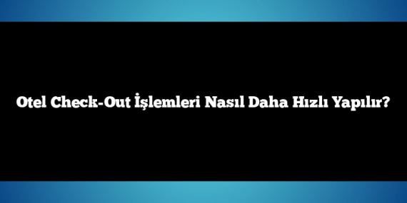 Otel Check-Out İşlemleri Nasıl Daha Hızlı Yapılır?