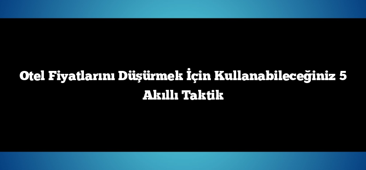 Otel Fiyatlarını Düşürmek İçin Kullanabileceğiniz 5 Akıllı Taktik