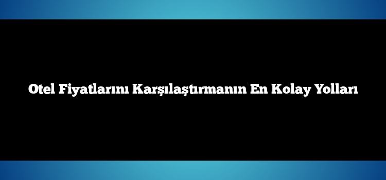 Otel Fiyatlarını Karşılaştırmanın En Kolay Yolları