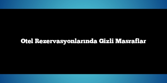 Otel Rezervasyonlarında Gizli Masraflar