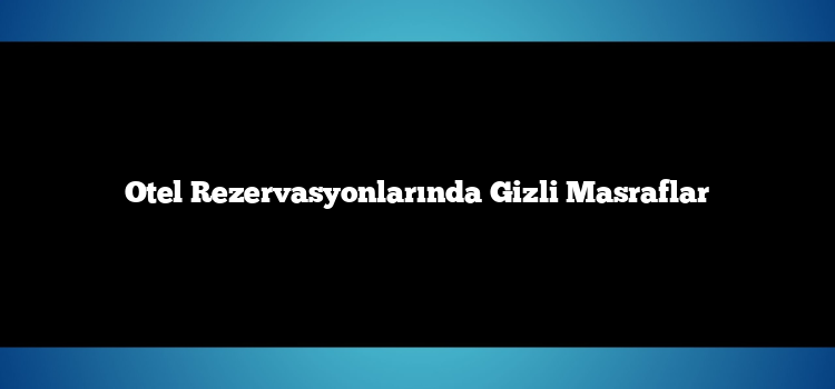 Otel Rezervasyonlarında Gizli Masraflar