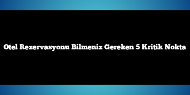 Otel Rezervasyonu Bilmeniz Gereken 5 Kritik Nokta