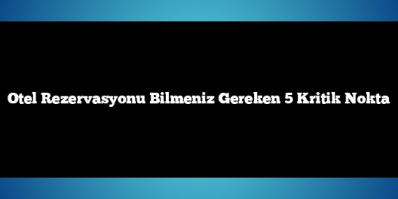 Otel Rezervasyonu Bilmeniz Gereken 5 Kritik Nokta