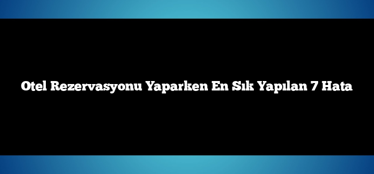 Otel Rezervasyonu Yaparken En Sık Yapılan 7 Hata