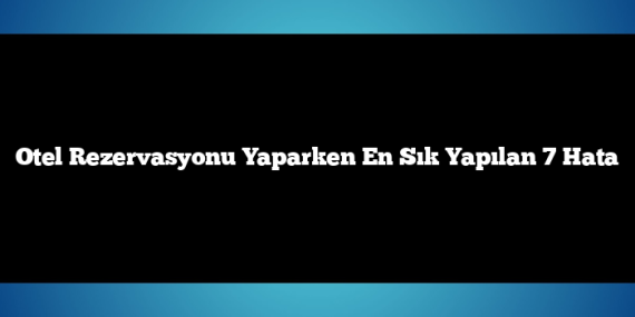Otel Rezervasyonu Yaparken En Sık Yapılan 7 Hata