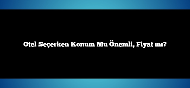 Otel Seçerken Konum Mu Önemli, Fiyat mı?