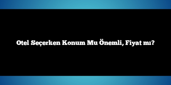 Otel Seçerken Konum Mu Önemli, Fiyat mı?