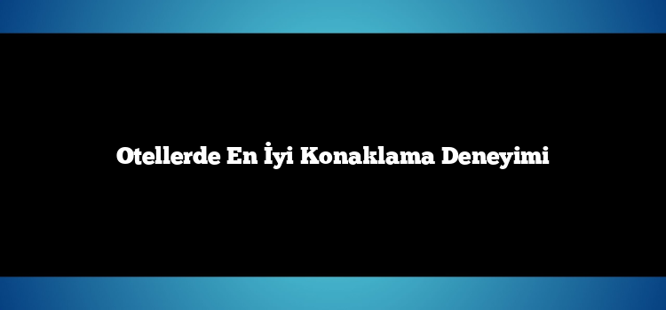 Otellerde En İyi Konaklama Deneyimi