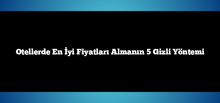 Otellerde En İyi Fiyatları Almanın 5 Gizli Yöntemi