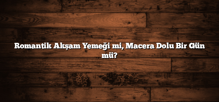 Romantik Akşam Yemeği mi, Macera Dolu Bir Gün mü?