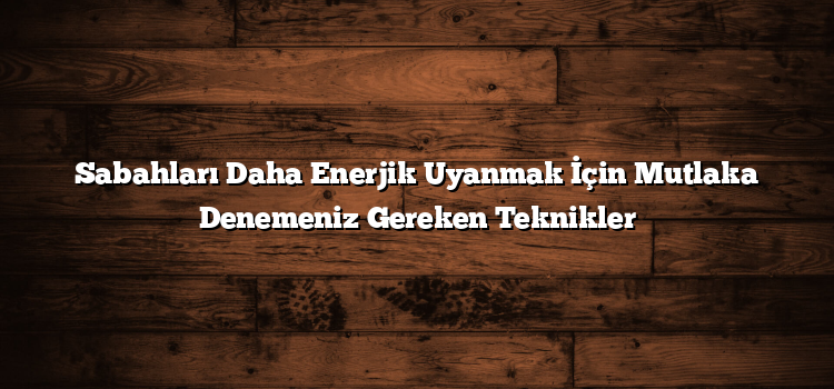 Sabahları Daha Enerjik Uyanmak İçin Mutlaka Denemeniz Gereken Teknikler
