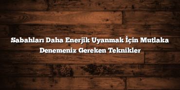 Sabahları Daha Enerjik Uyanmak İçin Mutlaka Denemeniz Gereken Teknikler