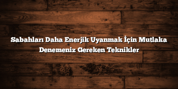 Sabahları Daha Enerjik Uyanmak İçin Mutlaka Denemeniz Gereken Teknikler