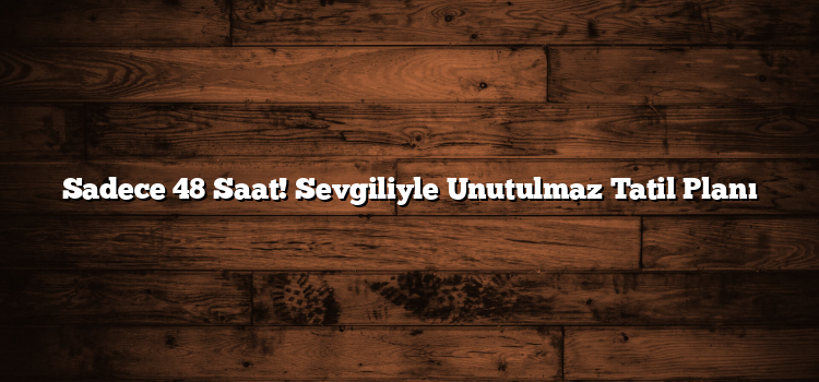 Sadece 48 Saat! Sevgiliyle Unutulmaz Tatil Planı