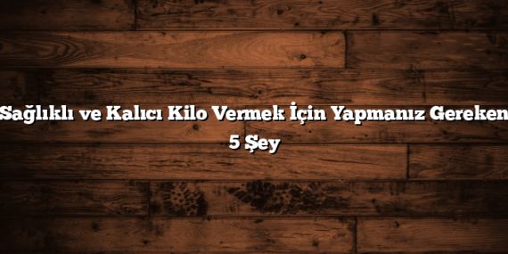 Sağlıklı ve Kalıcı Kilo Vermek İçin Yapmanız Gereken 5 Şey