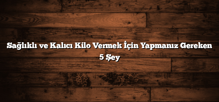 Sağlıklı ve Kalıcı Kilo Vermek İçin Yapmanız Gereken 5 Şey