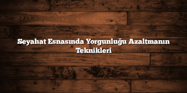 Seyahat Esnasında Yorgunluğu Azaltmanın Teknikleri