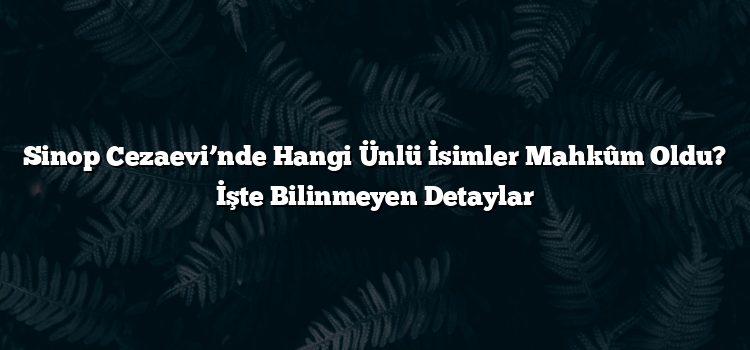 Sinop Cezaevi’nde Hangi Ünlü İsimler Mahkûm Oldu? İşte Bilinmeyen Detaylar