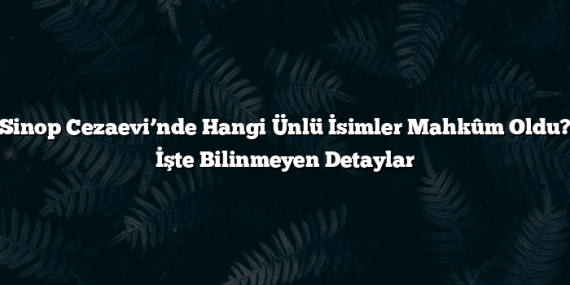 Sinop Cezaevi’nde Hangi Ünlü İsimler Mahkûm Oldu? İşte Bilinmeyen Detaylar