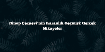 Sinop Cezaevi’nin Karanlık Geçmişi: Gerçek Hikayeler