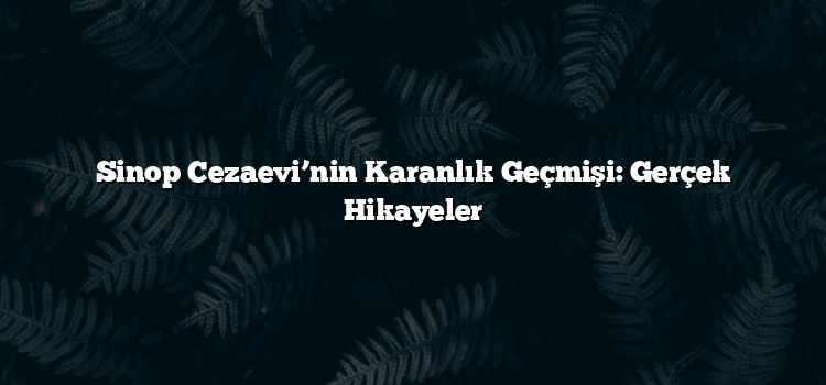 Sinop Cezaevi’nin Karanlık Geçmişi: Gerçek Hikayeler