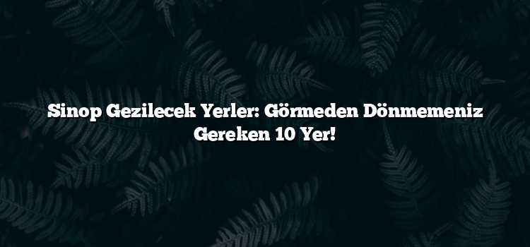 Sinop Gezilecek Yerler: Görmeden Dönmemeniz Gereken 10 Yer!