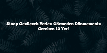 Sinop Gezilecek Yerler: Görmeden Dönmemeniz Gereken 10 Yer!