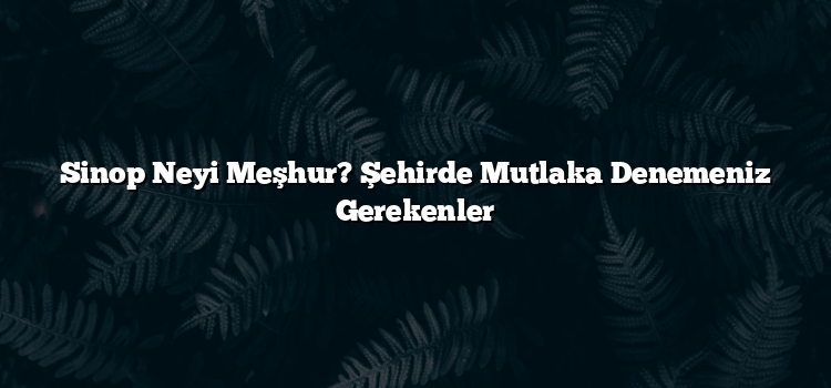 Sinop Neyi Meşhur? Şehirde Mutlaka Denemeniz Gerekenler