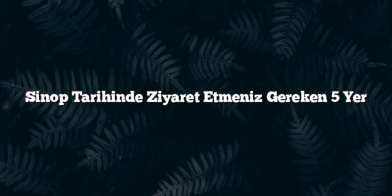 Sinop Tarihinde Ziyaret Etmeniz Gereken 5 Yer