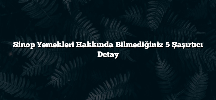 Sinop Yemekleri Hakkında Bilmediğiniz 5 Şaşırtıcı Detay